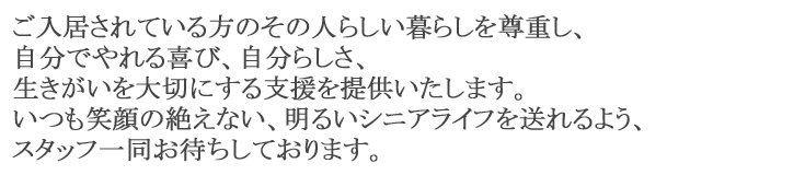 ご入居されている方のその人らしい暮らしを尊重し、自分でやれる喜び、自分らしさ、生きがいを大切にする支援を提供いたします。いつも笑顔の絶えない、明るいシニアライフを送れるよう、スタッフ一同お待ちしております。