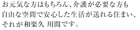 お元気な方はもちろん、介護が必要な方も自由な空間で安心した生活が送れる住まい、それが和楽久川間です。