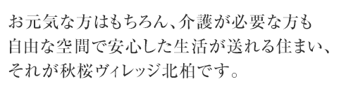 お元気な方はもちろん、介護が必要な方も 自由な空間で安心した生活が送れる住まい、 それが秋桜ヴィレッジ北柏です。