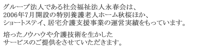 グループ法人である社会福祉法人永春会は、2006年7月開設の特別養護老人ホーム秋桜ほか、ショートステイ、居宅介護支援事業の運営実績をもっています。培ったノウハウや介護技術を生かしたサービスのご提供をさせていただきます。